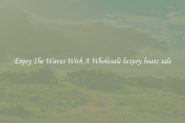 Enjoy The Waves With A Wholesale luxury boats sale