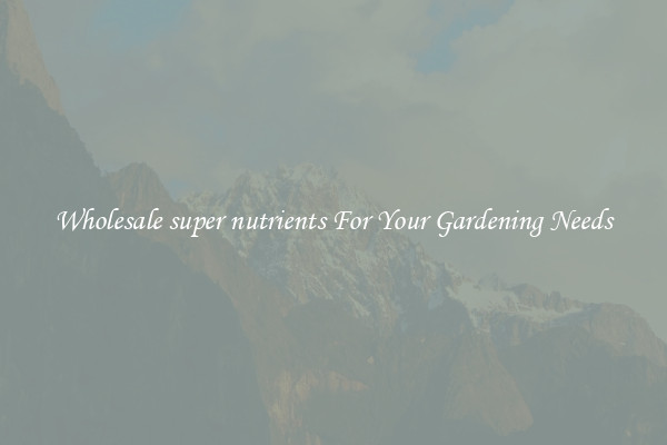 Wholesale super nutrients For Your Gardening Needs
